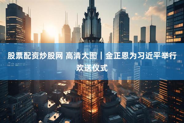 股票配资炒股网 高清大图｜金正恩为习近平举行欢送仪式
